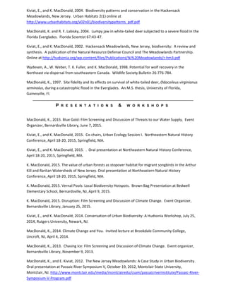 Kiviat, E., and K. MacDonald, 2004. Biodiversity patterns and conservation in the Hackensack
Meadowlands, New Jersey. Urban Habitats 2(1) online at
http://www.urbanhabitats.org/v02n01/biodiversitypatterns_pdf.pdf
MacDonald, K. and R. F. Labisky, 2004. Lumpy jaw in white-tailed deer subjected to a severe flood in the
Florida Everglades. Florida Scientist 67:43-47.
Kiviat, E., and K. MacDonald, 2002. Hackensack Meadowlands, New Jersey, biodiversity: A review and
synthesis. A publication of the Natural Resource Defense Council and The Meadowlands Partnership.
Online at http://hudsonia.org/wp-content/files/Publications/NJ%20Meadowlands/r-hm3.pdf
Wydeven, A., W. Weber, T. K. Fuller, and K. MacDonald, 1998. Potential for wolf recovery in the
Northeast via dispersal from southeastern Canada. Wildlife Society Bulletin 26:776-784.
MacDonald, K., 1997. Site fidelity and its effects on survival of white-tailed deer, Odocoileus virginianus
seminolus, during a catastrophic flood in the Everglades. An M.S. thesis, University of Florida,
Gainesville, Fl.
P R E S E N T A T I O N S & W O R K S H O P S
MacDonald, K., 2015. Blue Gold: Film Screening and Discussion of Threats to our Water Supply. Event
Organizer, Bernardsville Library, June 7, 2015.
Kiviat, E., and K. MacDonald, 2015. Co-chairs, Urban Ecology Session I. Northeastern Natural History
Conference, April 18-20, 2015, Springfield, MA.
Kiviat, E., and K. MacDonald, 2015. . Oral presentation at Northeastern Natural History Conference,
April 18-20, 2015, Springfield, MA.
K. MacDonald, 2015. The value of urban forests as stopover habitat for migrant songbirds in the Arthur
Kill and Raritan Watersheds of New Jersey. Oral presentation at Northeastern Natural History
Conference, April 18-20, 2015, Springfield, MA.
K. MacDonald, 2015. Vernal Pools: Local Biodiversity Hotspots. Brown Bag Presentation at Bedwell
Elementary School, Bernardsville, NJ, April 9, 2015.
K. MacDonald, 2015. Disruption: Film Screening and Discussion of Climate Change. Event Organizer,
Bernardsville Library, January 25, 2015.
Kiviat, E., and K. MacDonald, 2014. Conservation of Urban Biodiversity: A Hudsonia Workshop, July 25,
2014, Rutgers University, Newark, NJ.
MacDonald, K., 2014. Climate Change and You. Invited lecture at Brookdale Community College,
Lincroft, NJ, April 4, 2014.
MacDonald, K., 2013. Chasing Ice: Film Screening and Discussion of Climate Change. Event organizer,
Bernardsville Library, November 9, 2013.
MacDonald, K., and E. Kiviat, 2012. The New Jersey Meadowlands: A Case Study in Urban Biodiversity.
Oral presentation at Passaic River Symposium V, October 19, 2012, Montclair State University,
Montclair, NJ. http://www.montclair.edu/media/montclairedu/csam/passaicriverinstitute/Passaic-River-
Symposium-V-Program.pdf
 
