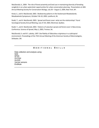 MacDonald, K., 2004. The role of forest proximity and land use in maintaining diversity of breeding
songbirds in an urban watershed: opportunities for urban conservation planning. Presentation at 18th
Annual Meeting Society for Conservation Biology, July 30 – August 2, 2004, New York, NY.
Kiviat, E., and K. MacDonald, 2003. Biodiversity patterns in the Hackensack Meadowlands.
Meadowlands Symposium, October 9 & 10, 2003, Lyndhurst, NJ.
Rudel, T., and K. MacDonald, 2003. Sprawl and forest cover: what are the relationships? Rural
Sociological Society Annual Meeting, July 27-29, 2003, Montreal, Québec.
Rudel, T., and K. MacDonald, 2003. Patterns of suburban sprawl and forest cover in New Jersey.
Conference: Science of Sprawl, May 1, 2003, Trenton, NJ.
MacDonald, K. and R.F. Labisky, 1997. Site fidelity of Odocoileus virginianus in a subtropical
environment. Proceedings of the 75th Annual Meeting of the American Society of Mammalogists,
Stillwater, OK.
A D D I T I O N A L S K I L L S
Data collection and analysis using:
SAS
SPSS
ArcView
ArcGIS
Vernier sensors
EndNote
 