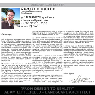 ‘FROM DESIGN TO REALITY’
ADAM LITTLEFIELD - LANDSCAPE ARCHITECT
DESCRIPTION LETTER
ADAM JOSEPH LITTLEFIELD
Landscape Architect / Artist / DJ
China & Australia
qq: 1487986037@qqmail.com
e: farms.ink@gmail.com
p: +86 157 30 01 95 50
wechat ID: DJ-Farm
my research in energy efficiency and water
management and the creation of an earth
roofed, entropy sufficient, house design based
on my thesis that utilizes the earth elements
to maintain itself as a total living environment.
Most recently my sustainable design initiatives
mainly focus on water management through
capture, storage, treatment and re-use.
I am very loyal and dedicated and bring a
unique and energetic character through my
work with respect and compassion involved. I
challenge the normal and express my diversity
through design, essentially I believe in my
designs and have the ability to portray and
sell that design to the client with flexibility
and excitement.
This book shows my history of working
experience, explaining my design inspiration
and resolutions, while also displaying a
plethora of my graphic communication styles
and skills.
Kindest regards,
Greetings,
I am an Australian Senior Landscape Architect
living in Shenzhen. This book showcases my
20 year career which includes 10 years focused
on Chinese projects, 3 of them whilst living in
Australia, and 7 in Shenzhen & Chongqing. I
have interest & long term experience in major
design and mentoring roles & situations
providing the concept, design development &
working drawings for various high profile and
large scale development projects. My ability
to mentor and lead my team to translate
dynamic or unique design creations into
workable solutions is what I desire to show in
this package.
My first China work experience was with EDAW
/AECOM many years ago as a junior, but as
a leader I started with Swanbury Penglase in
my home town Adelaide, Australia, as the
lead designer on Chinese projects in Long
Gang, Dong Guan, Xian, Miyun & Shenzhen.
This 3 year introduction inspired me to move
to China in 2007, initially working as Design
Leader and General Manager with Osborne
Landscape Design, then Design Director with
L&A, Aoya and most recently an Associate and
landscape boss at Hassell & RHS.
Recently I was awarded first place on various
large scale projects in Fuzhou and Shenzhen
since starting my own company in 2011.
As a design leader I have focused heavily on
delivering strong concept designs based on
being philosophical and sustainable while
maintaining functionality and affordability.
My China experience also included much time
and energy reviewing all working drawings
for quality and precision, something I take
pride in as I believe designers must be part of
the whole process in order to become better
designers.
Although born Australian, I have travelled
extensively throughout the world. I spent
my early years living in England, as well as
travelling through Europe, Middle East, USA
and 92 cities in China. During my studies in
Canberra, Australia, I received a scholarship
to travel to the University of Georgia, USA for
one year. I returned to Canberra with Dean’s
listings to finish my honours thesis on the
psychological & environmental benefits of
having plants indoors.
Following graduation, I was nominated for the
‘Young Australian of the Year Award’ in career
achievement for three consecutive years,
1999-2001. In addition to my Landscape
Architecture work, I was recognized for ADAM LITTLEFIELD
 
