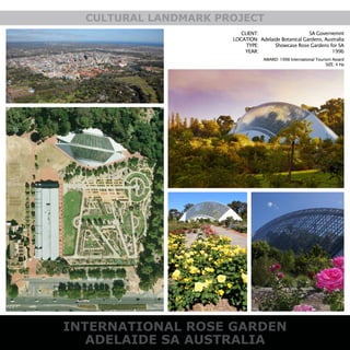 INTERNATIONAL ROSE GARDEN
ADELAIDE SA AUSTRALIA
CULTURAL LANDMARK PROJECT
CLIENT:
LOCATION:
TYPE:
YEAR:
SA Governemnt
Adelaide Botanical Gardens, Australia
Showcase Rose Gardens for SA
1996
AWARD: 1998 International Tourism Award
SIZE: 4 Ha
 