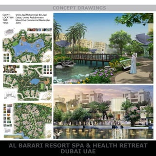 DUBAI UAE
AL BARARI RESORT SPA & HEALTH RETREAT
CONCEPT DRAWINGS
CLIENT:
LOCATION:
TYPE:
YEAR:
Sheik Zaal Mohammad Bin Zaal
Dubai, United Arab Emirates
Mixed Use Commercial Masterplan
2005
 