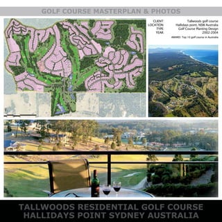 TALLWOODS RESIDENTIAL GOLF COURSE
HALLIDAYS POINT SYDNEY AUSTRALIA
GOLF COURSE MASTERPLAN & PHOTOS
CLIENT:
LOCATION:
TYPE:
YEAR:
Tallwoods golf course
Hallidays point, NSW Australia
Golf Course Planting Design
2002-2004
AWARD: Top 10 golf course in Australia
 