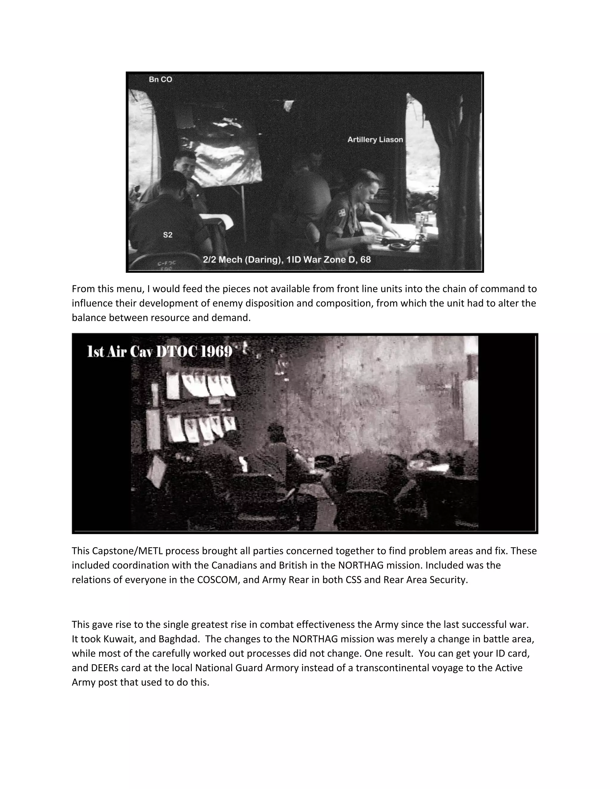  
From this menu, I would feed the pieces not available from front line units into the chain of command to 
influence their development of enemy disposition and composition, from which the unit had to alter the 
balance between resource and demand. 
 
This Capstone/METL process brought all parties concerned together to find problem areas and fix. These 
included coordination with the Canadians and British in the NORTHAG mission. Included was the 
relations of everyone in the COSCOM, and Army Rear in both CSS and Rear Area Security. 
 
This gave rise to the single greatest rise in combat effectiveness the Army since the last successful war.  
It took Kuwait, and Baghdad.  The changes to the NORTHAG mission was merely a change in battle area, 
while most of the carefully worked out processes did not change. One result.  You can get your ID card, 
and DEERs card at the local National Guard Armory instead of a transcontinental voyage to the Active 
Army post that used to do this.   
 