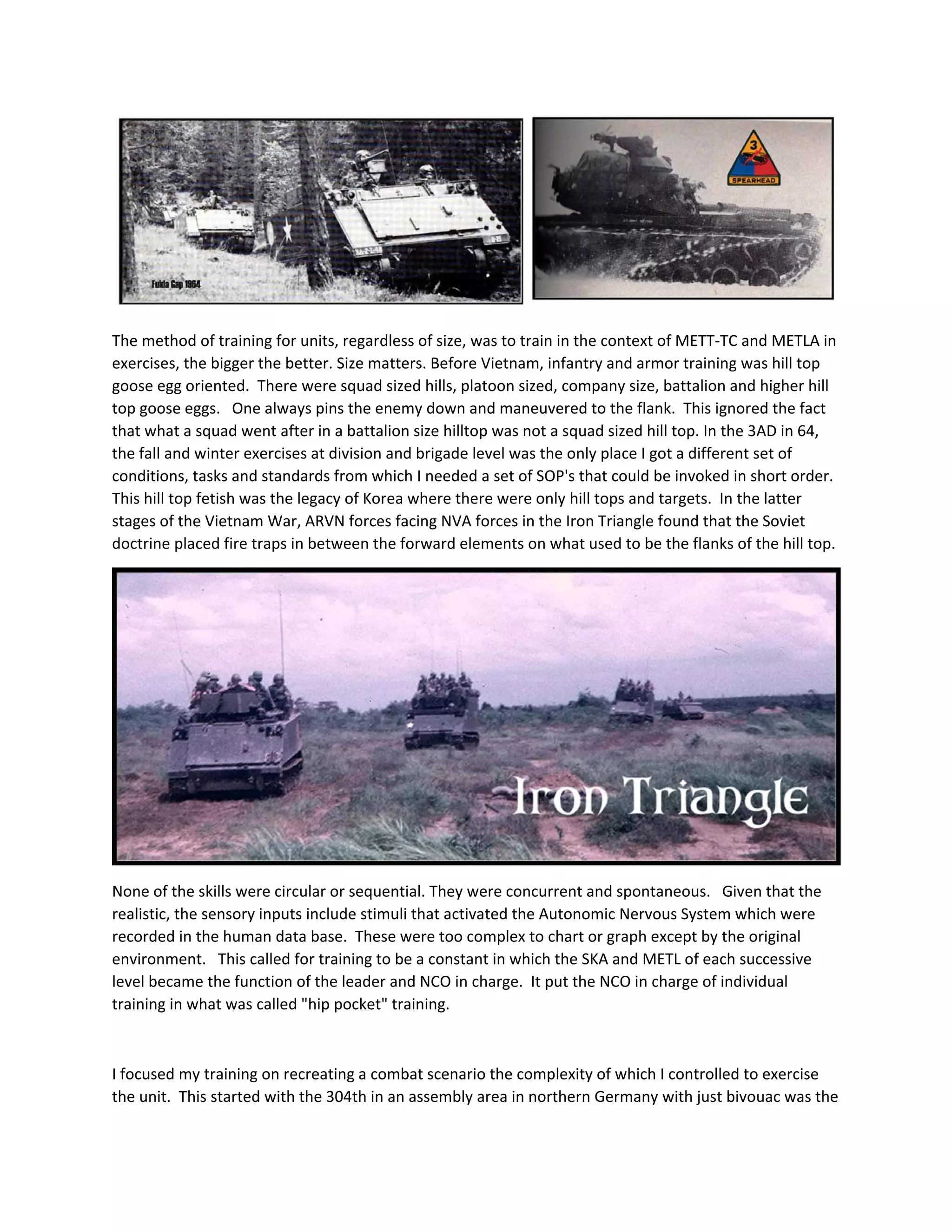  
The method of training for units, regardless of size, was to train in the context of METT‐TC and METLA in 
exercises, the bigger the better. Size matters. Before Vietnam, infantry and armor training was hill top 
goose egg oriented.  There were squad sized hills, platoon sized, company size, battalion and higher hill 
top goose eggs.   One always pins the enemy down and maneuvered to the flank.  This ignored the fact 
that what a squad went after in a battalion size hilltop was not a squad sized hill top. In the 3AD in 64, 
the fall and winter exercises at division and brigade level was the only place I got a different set of 
conditions, tasks and standards from which I needed a set of SOP's that could be invoked in short order.  
This hill top fetish was the legacy of Korea where there were only hill tops and targets.  In the latter 
stages of the Vietnam War, ARVN forces facing NVA forces in the Iron Triangle found that the Soviet 
doctrine placed fire traps in between the forward elements on what used to be the flanks of the hill top.   
 
None of the skills were circular or sequential. They were concurrent and spontaneous.   Given that the 
realistic, the sensory inputs include stimuli that activated the Autonomic Nervous System which were 
recorded in the human data base.  These were too complex to chart or graph except by the original 
environment.   This called for training to be a constant in which the SKA and METL of each successive 
level became the function of the leader and NCO in charge.  It put the NCO in charge of individual 
training in what was called "hip pocket" training. 
 
I focused my training on recreating a combat scenario the complexity of which I controlled to exercise 
the unit.  This started with the 304th in an assembly area in northern Germany with just bivouac was the 
 