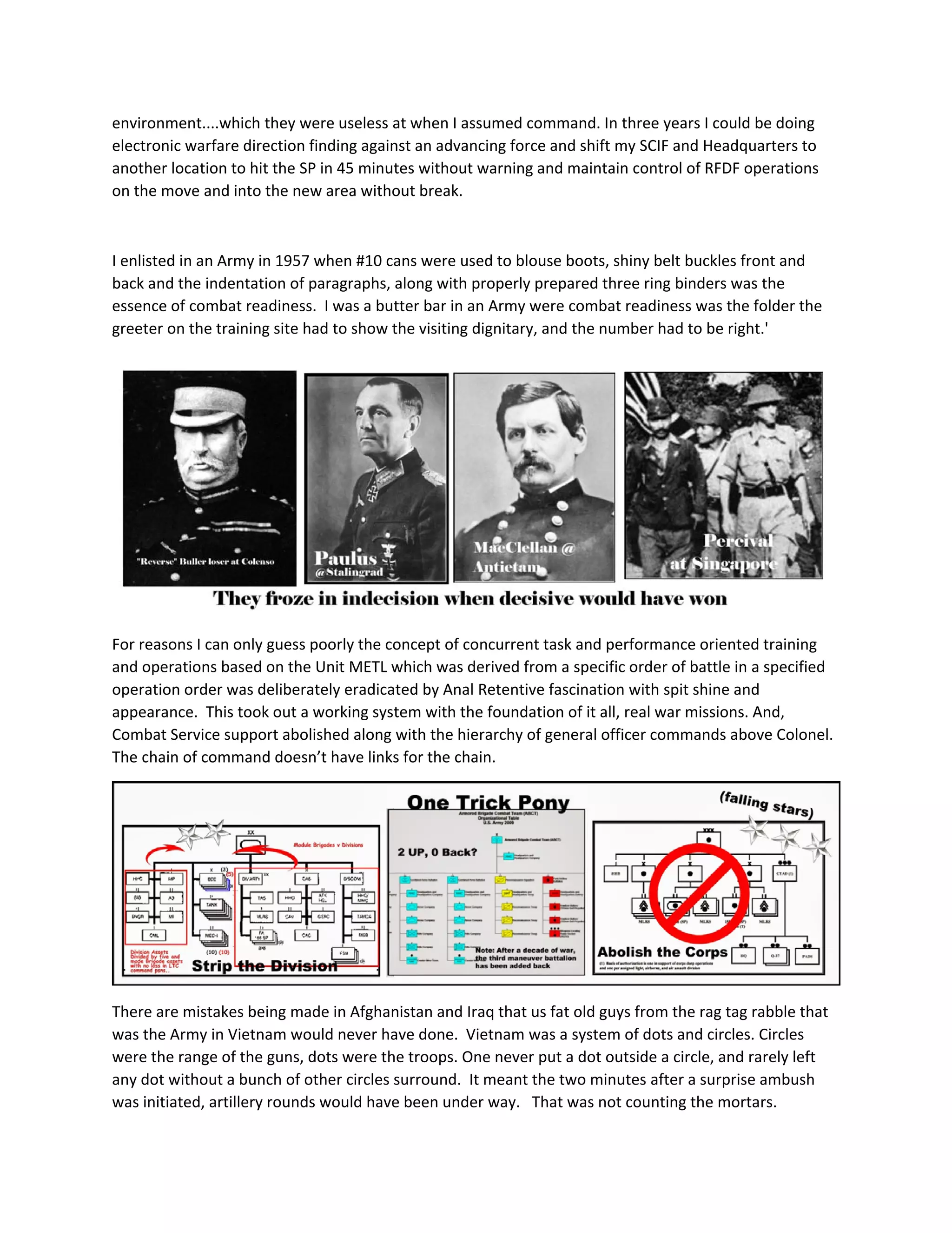 environment....which they were useless at when I assumed command. In three years I could be doing 
electronic warfare direction finding against an advancing force and shift my SCIF and Headquarters to 
another location to hit the SP in 45 minutes without warning and maintain control of RFDF operations 
on the move and into the new area without break. 
 
I enlisted in an Army in 1957 when #10 cans were used to blouse boots, shiny belt buckles front and 
back and the indentation of paragraphs, along with properly prepared three ring binders was the 
essence of combat readiness.  I was a butter bar in an Army were combat readiness was the folder the 
greeter on the training site had to show the visiting dignitary, and the number had to be right.' 
 
For reasons I can only guess poorly the concept of concurrent task and performance oriented training 
and operations based on the Unit METL which was derived from a specific order of battle in a specified 
operation order was deliberately eradicated by Anal Retentive fascination with spit shine and 
appearance.  This took out a working system with the foundation of it all, real war missions. And, 
Combat Service support abolished along with the hierarchy of general officer commands above Colonel.  
The chain of command doesn’t have links for the chain. 
 
There are mistakes being made in Afghanistan and Iraq that us fat old guys from the rag tag rabble that 
was the Army in Vietnam would never have done.  Vietnam was a system of dots and circles. Circles 
were the range of the guns, dots were the troops. One never put a dot outside a circle, and rarely left 
any dot without a bunch of other circles surround.  It meant the two minutes after a surprise ambush 
was initiated, artillery rounds would have been under way.   That was not counting the mortars.   
 