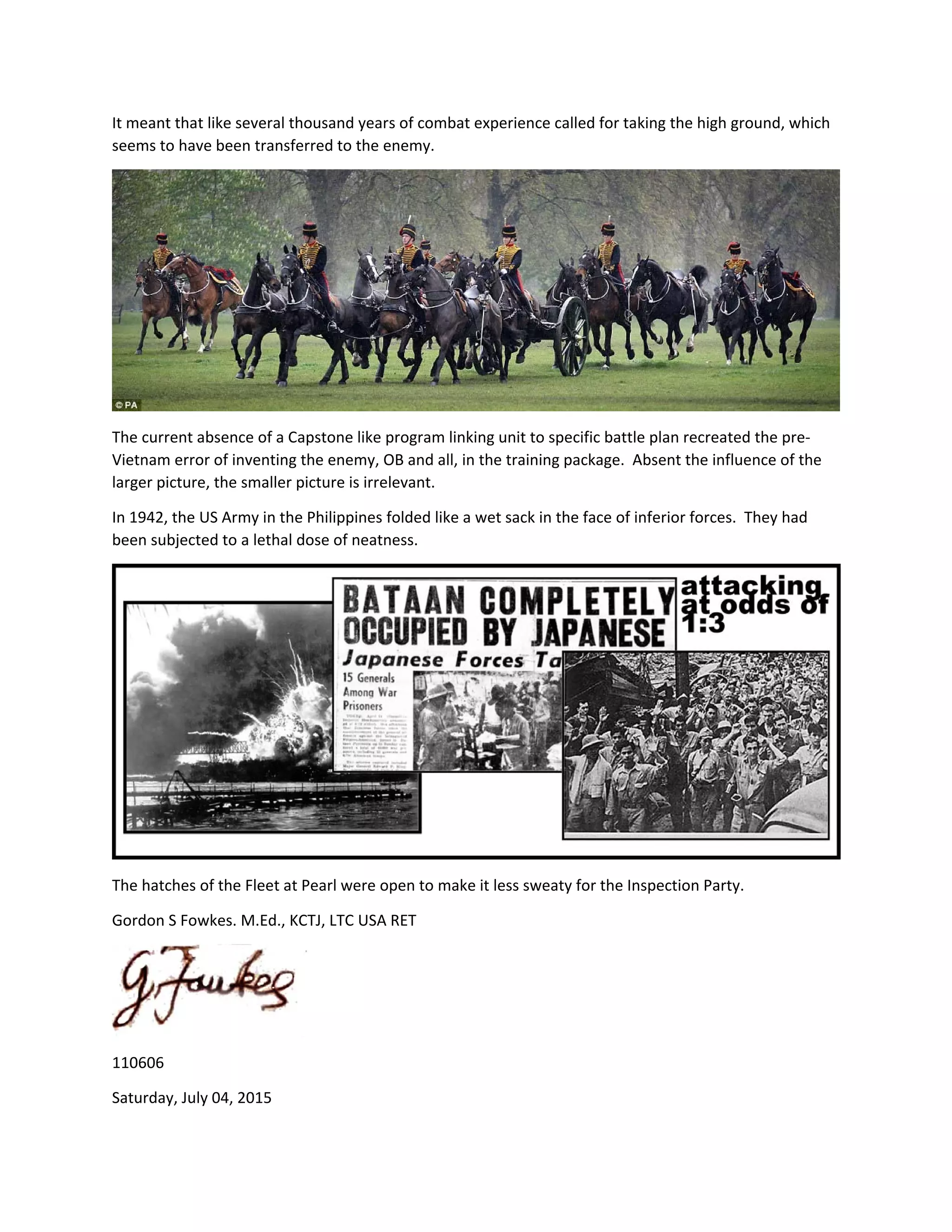 It meant that like several thousand years of combat experience called for taking the high ground, which 
seems to have been transferred to the enemy. 
 
The current absence of a Capstone like program linking unit to specific battle plan recreated the pre‐
Vietnam error of inventing the enemy, OB and all, in the training package.  Absent the influence of the 
larger picture, the smaller picture is irrelevant. 
In 1942, the US Army in the Philippines folded like a wet sack in the face of inferior forces.  They had 
been subjected to a lethal dose of neatness. 
 
The hatches of the Fleet at Pearl were open to make it less sweaty for the Inspection Party. 
Gordon S Fowkes. M.Ed., KCTJ, LTC USA RET 
 
110606 
Saturday, July 04, 2015 
 