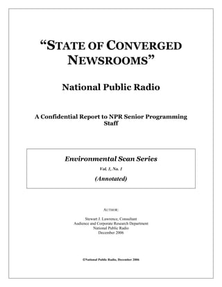 “STATE OF CONVERGED
NEWSROOMS”
National Public Radio
A Confidential Report to NPR Senior Programming
Staff
Environmental Scan Series
Vol. 1, No. 1
(Annotated)
AUTHOR:
Stewart J. Lawrence, Consultant
Audience and Corporate Research Department
National Public Radio
December 2006
National Public Radio, December 2006
 