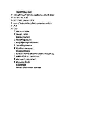 TECHANICAL Skills
 Can effectively communicatein English & Urdu
 MS-OFFICE2013
 INTERNET KNOWLEDGE
 Lots of information about computer system
 PHP
 CMS
 WAMPSERVER
 WORD PRESS
Extra Activities
 Watching movies
 Playing Computer Games
 Searching on web
 Reading newspaper
Personal Profile
 Father’sName: Sheikh Meraj Ahmed(LATE)
 DATE Of Birth:7-nov-1988”
 Nationality:Pakistani
 Domicile:Sindh
References
Will be provided on demand.
 