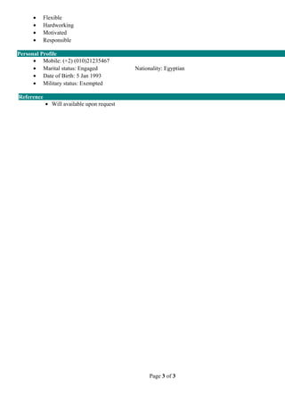 • Flexible
• Hardworking
• Motivated
• Responsible
Personal Profile
• Mobile: (+2) (010)21235467
• Marital status: Engaged Nationality: Egyptian
• Date of Birth: 5 Jan 1993
• Military status: Exempted
Reference
• Will available upon request
Page 3 of 3
 