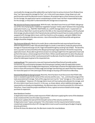 6
eventuallythe storage wouldbe addedafterwe hadtolistentovariouslecturesfromIRabouthow
they“can’t give awaythisstorage for free”,etc.Inthe endit was always a long,drawnout,and
painful processwiththe dbateamstuckin between:IRcomplainingtousthat someone hasto pay
for the storage,the applicationownercomplainingtousthat itwas not theirresponsibilitytopay
for the storage,or theydidn’tunderstandwhythe storage wassoexpensive.
My SolutiontoProcessImprovement:Withthistask,Idecideditwastime to pull IFSAA’sdbagroup
out of the role of playingthe middlemannegotiatortryingto“strike adeal”betweenthe requesting
application teams,e.g.,TGSIFHR,TGSIFFADW,etc.andIR’sStorage Adminteam.Iexplainedinan
email toBruce Ward that I couldnot performthe DDL on the requestedtablespace until the physical
diskstorage actuallyexistedinthe finprodvolumesandthathe would have tocreate anothertask
assignedtoIR’sStorage Adminteam, withPaul Hutchinsasthe assignee,askingfor50GB of disk
space to be allocatedtothe data volumes.IalsoinformedBruce thatIRwouldbe askingwhose
budgetshouldbe charged.
The Outcome & Benefit:Muchto hiscredit,Bruce understoodthe taskrequiredworkfromtwo
differentdepartmentsunderTGSandaskedYogesto create a new taskto create the physical disk
storage on finprodandassignitto IR. YogesfollowedthroughbycreatingTask171625. The benefits
were a quickerturnaroundwithoutthe dbagrouphavingtoargue betweenIRandthe requesting
applicationteam,IRwasable to getdirectanswerstocostingstraightfrom the applicationteamand
performthe taskas a directassignmentfromthem.IRthencoordinatedwithme whenthe physical
diskspace was presentsothatI could proceedwithmydbatask of performingthe DDL necessaryto
allowthe tablespace togrowto the requestedsize.
LookingAhead:Thisrepresentsanew andimprovedworkedflow thatwill provide quicker
turnaround,lessconfrontationbetweenthe three groupsinvolved,make the applicationteams
more responsibleintheirbudgetplanningprocess,andperhapsinfluence the applicationteamsto
thinkinmore efficienttermsof datausage and storage now that theyare aware that theirrequests
for more diskspace isn’tthe same type of diskstorage as buyinga $79 diskdrive atBestBuy.
DetailedWorkflowforGoingForward:Recently,therehasbeenmuchdiscussion thatIFSAA’sdba
teamis neededtospecifythe namesof the volumesandthe sizes…”etc.,andshouldmanage all the
tasksassociatedwithstorage.Partsof thisargumentare true for “new”storage as inthe creationof
a “newdatabase”.However,IR’sStorage Adminteamstill hastophysicallyallocate the storage,and
IR’sUnix Adminteamhasto mountit.In the case, as shownabove,where additionalstorage was
requestedtoanalreadyexistingdatabase,the dbateamdoesnotneedtoprovide thisinformation.
Therefore,Ihave listedthe properworkflow forthree,typical scenariosrelatedtodiskstorage
purchase or expansion:
NewDatabaseCreation:
1) ApplicationteamsubmitsataskrequesttoIFSAA’sdbateamsupplyingthe name of the database
to be createdand the size of its data requirements
2) Dba team updatesthe taskwiththe full pathnamesof the volumesandtheirsizes.
3) Applicationteam“copiesandpastes”thisinformationintothe requirementsfieldof anewly
createdtask assigneddirectly toIR’sStorage Adminteamaswell asworkingoutbudgetcharging
directlywiththem.
4) Once IR closesthe above task,the dba teamcreatesthe new database.
 