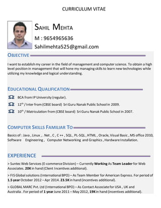 CURRICULUM VITAE
SAHIL MEHTA
M : 9654965636
Sahilmehta525@gmail.com
OBJECTIVE
I want to establish my career in the field of management and computer science. To obtain a high
level position in management that will hone my managing skills to learn new technologies while
utilizing my knowledgeand logical understanding.
EDUCATIONAL QUALIFICATION
BCA fromIP University (regular).
12th
/Inter from (CBSE board) Sri Guru Nanak Public School in 2009.
10th
/ Matriculation from(CBSE board) SriGuru Nanak Public School in 2007.
COMPUTER SKILLS FAMILIAR TO
Basics of : Java , Linux , . Net , C , C ++ , SQL , PL-SQL , HTML , Oracle, Visual Basic , MS office 2010,
Software Engineering , Computer Networking and Graphics , HardwareInstallation.
EXPERIENCE
> Suntec Web Services (E-commerceDivision) – Currently Working As Team Leader for Web
Associates. 20Kin hand (Client Incentives additional).
> FIS Globalsolutions (InternationalBPO) – As Team Member for American Express. For period of
1.5 year October 2012 –Apr 2014. 23.5Kin hand (incentives additional).
> GLOBAL MARC Pvt. Ltd (InternationalBPO) – As Contact Associatefor USA , UK and
Australia . For period of 1 year June 2011 – May 2012, 19Kin hand (incentives additional).
 