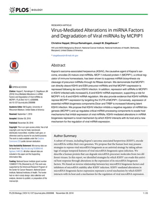 RESEARCH ARTICLE
Virus-Mediated Alterations in miRNA Factors
and Degradation of Viral miRNAs by MCPIP1
Christine Happel, Dhivya Ramalingam, Joseph M. Ziegelbauer*
HIV and AIDS Malignancy Branch, National Cancer Institute, National Institutes of Health, Bethesda,
Maryland, United States of America
* ziegelbauerjm@mail.nih.gov
Abstract
Kaposi’s sarcoma-associated herpesvirus (KSHV), the causative agent of Kaposi’s sar-
coma, encodes 25 mature viral miRNAs. MCP-1-induced protein-1 (MCPIP1), a critical reg-
ulator of immune homeostasis, has been shown to suppress miRNA biosynthesis via
cleavage of precursor miRNAs through its RNase domain. We demonstrate that MCPIP1
can directly cleave KSHV and EBV precursor miRNAs and that MCPIP1 expression is
repressed following de novo KSHV infection. In addition, repression with siRNAs to MCPIP1
in KSHV-infected cells increased IL-6 and KSHV miRNA expression, supporting a role for
MCPIP1 in IL-6 and KSHV miRNA regulation. We also provide evidence that KSHV miRNAs
repress MCPIP1 expression by targeting the 3’UTR of MCPIP1. Conversely, expression of
essential miRNA biogenesis components Dicer and TRBP is increased following latent
KSHV infection. We propose that KSHV infection inhibits a negative regulator of miRNA bio-
genesis (MCPIP1) and up-regulates critical miRNA processing components to evade host
mechanisms that inhibit expression of viral miRNAs. KSHV-mediated alterations in miRNA
biogenesis represent a novel mechanism by which KSHV interacts with its host and a new
mechanism for the regulation of viral miRNA expression.
Author Summary
A subset of viruses, including Kaposi’s sarcoma-associated herpesvirus (KSHV), encode
microRNAs within their own genomes. We propose that the human host may possess
strategies to repress viral microRNA biogenesis as an antiviral strategy by taking advan-
tage of unique temporal features of viral microRNA biogenesis upon infection. We
describe a human protein that can degrade microRNA precursor molecules from two dif-
ferent viruses. In this report, we identified strategies by which KSHV can evade this antivi-
ral host response through alterations in the expression of its microRNA biogenesis
factors. We found an inverse relationship between key microRNA biogenesis factors and
inhibitors of microRNA stability after KSHV infection. KSHV-mediated alterations in
microRNA biogenesis factor expression represent a novel mechanism by which KSHV
interacts with its host and a mechanism for the regulation of viral microRNA expression.
PLOS Biology | DOI:10.1371/journal.pbio.2000998 November 28, 2016 1 / 23
a11111
OPEN ACCESS
Citation: Happel C, Ramalingam D, Ziegelbauer JM
(2016) Virus-Mediated Alterations in miRNA
Factors and Degradation of Viral miRNAs by
MCPIP1. PLoS Biol 14(11): e2000998.
doi:10.1371/journal.pbio.2000998
Academic Editor: Bill Sugden, University of
Wisconsin-Madison, United States of America
Received: September 1, 2016
Accepted: October 26, 2016
Published: November 28, 2016
Copyright: This is an open access article, free of all
copyright, and may be freely reproduced,
distributed, transmitted, modified, built upon, or
otherwise used by anyone for any lawful purpose.
The work is made available under the Creative
Commons CC0 public domain dedication.
Data Availability Statement: Microarray data can
be found here: http://dx.doi.org/10.6084/m9.
figshare.1446120. All other relevant data are
included in the paper and the Supporting
Information files.
Funding: National Cancer Institute (grant number
1ZIABC011176).(Received by JZ) This work was
supported by the Intramural Research Program of
the Center for Cancer Research, National Cancer
Institute, National Institutes of Health. The funder
had no role in study design, data collection and
analysis, decision to publish, or preparation of the
manuscript.
 