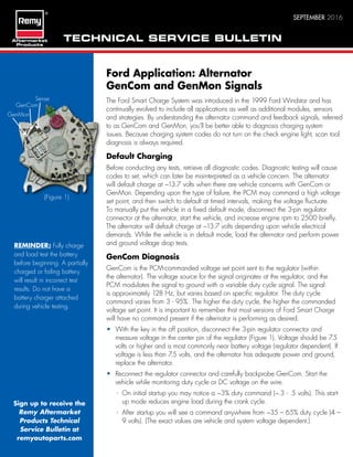 TECHNICAL SERVICE BULLETIN
SEPTEMBER 2016
Ford Application: Alternator
GenCom and GenMon Signals
The Ford Smart Charge System was introduced in the 1999 Ford Windstar and has
continually evolved to include all applications as well as additional modules, sensors
and strategies. By understanding the alternator command and feedback signals, referred
to as GenCom and GenMon, you’ll be better able to diagnosis charging system
issues. Because charging system codes do not turn on the check engine light, scan tool
diagnosis is always required.
Default Charging
Before conducting any tests, retrieve all diagnostic codes. Diagnostic testing will cause
codes to set, which can later be misinterpreted as a vehicle concern. The alternator
will default charge at ~13.7 volts when there are vehicle concerns with GenCom or
GenMon. Depending upon the type of failure, the PCM may command a high voltage
set point, and then switch to default at timed intervals, making the voltage fluctuate.
To manually put the vehicle in a fixed default mode, disconnect the 3-pin regulator
connector at the alternator, start the vehicle, and increase engine rpm to 2500 briefly.
The alternator will default charge at ~13.7 volts depending upon vehicle electrical
demands. While the vehicle is in default mode, load the alternator and perform power
and ground voltage drop tests.
GenCom Diagnosis
GenCom is the PCM-commanded voltage set point sent to the regulator (within
the alternator). The voltage source for the signal originates at the regulator, and the
PCM modulates the signal to ground with a variable duty cycle signal. The signal
is approximately 128 Hz, but varies based on specific regulator. The duty cycle
command varies from 3 - 95%. The higher the duty cycle, the higher the commanded
voltage set point. It is important to remember that most versions of Ford Smart Charge
will have no command present if the alternator is performing as desired.
• With the key in the off position, disconnect the 3-pin regulator connector and
measure voltage in the center pin of the regulator (Figure 1). Voltage should be 7.5
volts or higher and is most commonly near battery voltage (regulator dependent). If
voltage is less than 7.5 volts, and the alternator has adequate power and ground,
replace the alternator.
• Reconnect the regulator connector and carefully backprobe GenCom. Start the
vehicle while monitoring duty cycle or DC voltage on the wire.
- On initial startup you may notice a ~3% duty command (~.3 - .5 volts). This start-
up mode reduces engine load during the crank cycle.
- After startup you will see a command anywhere from ~35 – 65% duty cycle (4 –
9 volts). (The exact values are vehicle and system voltage dependent.)
(Figure 1)
Sign up to receive the
Remy Aftermarket
Products Technical
Service Bulletin at
remyautoparts.com
REMINDER: Fully charge
and load test the battery
before beginning. A partially
charged or failing battery
will result in incorrect test
results. Do not have a
battery charger attached
during vehicle testing.
Sense
GenCom
GenMon
 