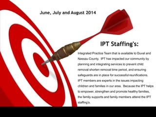 IPT Staffing's:
June, July and August 2014
Integrated Practice Team that is available to Duval and
Nassau County. IPT has impacted our community by
planning and integrating services to prevent child
removal shorten removal time period, and ensuring
safeguards are in place for successful reunifications.
IPT members are experts in the issues impacting
children and families in our area. Because the IPT helps
to empower, strengthen and promote healthy families,
the family supports and family members attend the IPT
staffing’s.
 