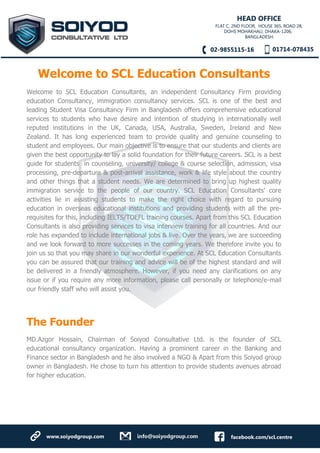 Welcome to SCL Education Consultants
Welcome to SCL Education Consultants, an independent Consultancy Firm providing
education Consultancy, immigration consultancy services. SCL is one of the best and
leading Student Visa Consultancy Firm in Bangladesh offers comprehensive educational
services to students who have desire and intention of studying in internationally well
reputed institutions in the UK, Canada, USA, Australia, Sweden, Ireland and New
Zealand. It has long experienced team to provide quality and genuine counseling to
student and employees. Our main objective is to ensure that our students and clients are
given the best opportunity to lay a solid foundation for their future careers. SCL is a best
guide for students in counseling, university/ college & course selection, admission, visa
processing, pre-departure & post-arrival assistance, work & life style about the country
and other things that a student needs. We are determined to bring up highest quality
immigration service to the people of our country. SCL Education Consultants’ core
activities lie in assisting students to make the right choice with regard to pursuing
education in overseas educational institutions and providing students with all the pre-
requisites for this, including IELTS/TOEFL training courses. Apart from this SCL Education
Consultants is also providing services to visa interview training for all countries. And our
role has expanded to include international jobs & live. Over the years, we are succeeding
and we look forward to more successes in the coming years. We therefore invite you to
join us so that you may share in our wonderful experience. At SCL Education Consultants
you can be assured that our training and advice will be of the highest standard and will
be delivered in a friendly atmosphere. However, if you need any clarifications on any
issue or if you require any more information, please call personally or telephone/e-mail
our friendly staff who will assist you.
The Founder
MD.Azgor Hossain, Chairman of Soiyod Consultative Ltd. is the founder of SCL
educational consultancy organization. Having a prominent career in the Banking and
Finance sector in Bangladesh and he also involved a NGO & Apart from this Soiyod group
owner in Bangladesh. He chose to turn his attention to provide students avenues abroad
for higher education.
 