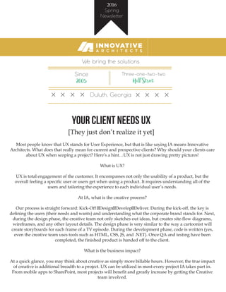 2016
Spring
Newsletter
We bring the solutions
Since
2005
Three-one-two-two
Hill Street
Duluth, Georgia
Your Client Needs UX
[They just don’t realize it yet]
Most people know that UX stands for User Experience, but that is like saying IA means Innovative
Architects. What does that really mean for current and prospective clients? Why should your clients care
about UX when scoping a project? Here’s a hint…UX is not just drawing pretty pictures!
What is UX?
UX is total engagement of the customer. It encompasses not only the usability of a product, but the
overall feeling a specific user or users get when using a product. It requires understanding all of the
users and tailoring the experience to each individual user’s needs.
At IA, what is the creative process?
Our process is straight forward: Kick-Off Design Develop Deliver. During the kick-off, the key is
defining the users (their needs and wants) and understanding what the corporate brand stands for. Next,
during the design phase, the creative team not only sketches out ideas, but creates site-flow diagrams,
wireframes, and any other layout details. The design phase is very similar to the way a cartoonist will
create storyboards for each frame of a TV episode. During the development phase, code is written (yes,
even the creative team uses tools such as HTML, CSS, JS, and .NET). Once QA and testing have been
completed, the finished product is handed off to the client.
What is the business impact?
At a quick glance, you may think about creative as simply more billable hours. However, the true impact
of creative is additional breadth to a project. UX can be utilized in most every project IA takes part in.
From mobile apps to SharePoint, most projects will benefit and greatly increase by getting the Creative
team involved.
 