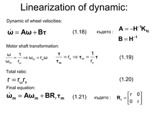 Linearization of dynamic:
τBAωω +=
1
fc
1
HB
KHA
−
−
=
−=
mmm BRAωω τr+=
Motor shaft transformation:
където :
Final equation:
ττ
τ
τ
τ
τ
m r
1
r m =⇒=ωrω
r
1
ω
ω
ωm
ωm
=⇒=
τrrr ω=
където : 





=
r0
0r
rR
(1.18)
(1.19)
(1.21)
Total ratio:
(1.20)
Dynamic of wheel velocities:
 