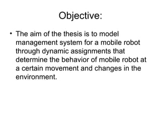 Objective:
• The aim of the thesis is to model
management system for a mobile robot
through dynamic assignments that
determine the behavior of mobile robot at
a certain movement and changes in the
environment.
 