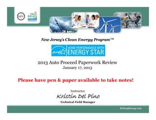 New Jersey’s Clean Energy Program™
2013 Auto Proceed Paperwork Review
January 17, 2013
Instructor
Kristin Del Pino
Technical Field Manager
Please have pen & paper available to take notes!
 