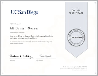 EDUCA
T
ION FOR EVE
R
YONE
CO
U
R
S
E
C E R T I F
I
C
A
TE
COURSE
CERTIFICATE
FEBRUARY 09, 2016
Ali Danish Nazeer
Learning How to Learn: Powerful mental tools to
help you master tough subjects
an online non-credit course authorized by University of California, San Diego and
offered through Coursera
has successfully completed
Barb Oakley Terry Sejnowski
Verify at coursera.org/verify/PZJLBVKHJYDJ
Coursera has confirmed the identity of this individual and
their participation in the course.
 