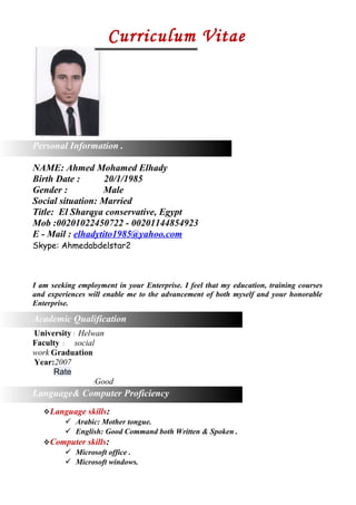 Career Objective
Curriculum Vitae
Personal Information .
NAME: Ahmed Mohamed Elhady
Birth Date : 20/1/1985
Gender : Male
Social situation: Married
Title: El Sharqya conservative, Egypt
Mob :00201022450722 - 00201144854923
E - Mail : elhadytito1985@yahoo.com
Skype: Ahmedabdelstar2
I am seeking employment in your Enterprise. I feel that my education, training courses
and experiences will enable me to the advancement of both myself and your honorable
Enterprise.
A
Academic Qualification
University : Helwan
Faculty : social
work Graduation
Year:2007
Rate
:Good
Language& Computer Proficiency
Language skills:
 Arabic: Mother tongue.
 English: Good Command both Written & Spoken .
Computer skills:
 Microsoft office .
 Microsoft windows.
 