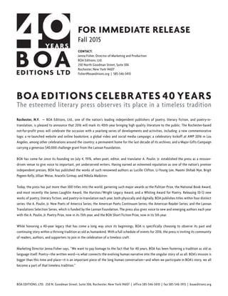 BOA EDITIONS, LTD. 250 N. Goodman Street, Suite 306, Rochester, New York 14607 | office 585-546-3410 | fax 585-546-3913 | boaeditions.org
FOR IMMEDIATE RELEASE
Fall 2015
CONTACT:
Jenna Fisher, Director of Marketing and Production
BOA Editions, Ltd.
250 North Goodman Street, Suite 306
Rochester, New York 14607
fisher@boaeditions.org | 585-546-3410
BOA EDITIONS CELEBRATES 40 YEARS
The esteemed literary press observes its place in a timeless tradition
Rochester, N.Y. — BOA Editions, Ltd., one of the nation’s leading independent publishers of poetry, literary fiction, and poetry-in-
translation, is pleased to announce that 2016 will mark its 40th year bringing high quality literature to the public. The Rochester-based
not-for-profit press will celebrate the occasion with a yearlong series of developments and activities, including: a new commemorative
logo; a re-launched website and online bookstore; a global video and social media campaign; a celebratory kickoff at AWP 2016 in Los
Angeles, among other celebrations around the country; a permanent home for the last decade of its archives; and a Major Gifts Campaign
carrying a generous $40,000 challenge grant from the Lannan Foundation.
BOA has come far since its founding on July 4, 1976, when poet, editor, and translator A. Poulin, Jr. established the press as a mission-
driven venue to give voice to important, yet underserved writers. Having earned an esteemed reputation as one of the nation’s premier
independent presses, BOA has published the works of such renowned authors as Lucille Clifton, Li-Young Lee, Naomi Shihab Nye, Brigit
Pegeen Kelly, Jillian Weise, Aracelis Girmay, and Nikola Madzirov.
Today, the press has put more than 300 titles into the world, garnering such major awards as the Pulitzer Prize, the National Book Award,
and most recently the James Laughlin Award, the Hurston/Wright Legacy Award, and a Whiting Award for Poetry. Releasing 10-12 new
works of poetry, literary fiction, and poetry-in-translation each year, both physically and digitally, BOA publishes titles within four distinct
series: the A. Poulin, Jr. New Poets of America Series; the American Poets Continuum Series; the American Reader Series; and the Lannan
Translations Selection Series, which is funded by the Lannan Foundation. The press also gives voice to new and emerging authors each year
with the A. Poulin, Jr. Poetry Prize, now in its 15th year, and the BOA Short Fiction Prize, now in its 5th year.
While honoring a 40-year legacy that has come a long way since its beginnings, BOA is specifically choosing to observe its past and
continuing story within a thriving tradition as old as humankind. With a full schedule of events for 2016, the press is inviting its community
of readers, authors, and supporters to join in the celebration of a timeless craft.
Marketing Director Jenna Fisher says, “We want to pay homage to the fact that for 40 years, BOA has been fostering a tradition as old as
language itself. Poetry—the written word—is what connects the evolving human narrative into the singular story of us all. BOA’s mission is
bigger than this time and place—it is an important piece of the long human conversation—and when we participate in BOA’s story, we all
become a part of that timeless tradition.”
 