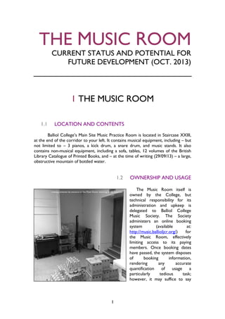 1
THE MUSIC ROOM
CURRENT STATUS AND POTENTIAL FOR
FUTURE DEVELOPMENT (OCT. 2013)
1 THE MUSIC ROOM
1.1 LOCATION AND CONTENTS
Balliol College’s Main Site Music Practice Room is located in Staircase XXIII,
at the end of the corridor to your left. It contains musical equipment, including – but
not limited to – 3 pianos, a kick drum, a snare drum, and music stands. It also
contains non-musical equipment, including a sofa, tables, 12 volumes of the British
Library Catalogue of Printed Books, and – at the time of writing (29/09/13) – a large,
obstructive mountain of bottled water.
1.2 OWNERSHIP AND USAGE
The Music Room itself is
owned by the College, but
technical responsibility for its
administration and upkeep is
delegated to Balliol College
Music Society. The Society
administers an online booking
system (available at:
http://music.ballioljcr.org/) for
the Music Room, effectively
limiting access to its paying
members. Once booking dates
have passed, the system disposes
of booking information,
rendering any accurate
quantification of usage a
particularly tedious task;
however, it may suffice to say
 