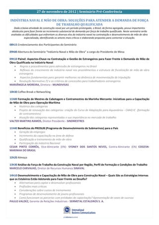 27 de novembro de 2012 | Seminário Pré-Conferência
INDÚSTRIA NAVAL E MÃO DE OBRA: SOLUÇÕES PARA ATENDER A DEMANDA DE FORÇA
DE TRABALHO QUALIFICADA
Dada a baixa atividade de construção naval por um período prolongado, o Brasil, de forma agregada, possui importantes
obstáculos para fazer frente ao incremento substancial de demanda por força de trabalho qualificada. Neste seminário serão
avaliadas as dificuldades que enfrentam os diversos elos da indústria naval na contratação e desenvolvimento de mão de obra
especializada, identificando os setores mais críticos e elaborando propostas para contornar a situação.
08h15 Credenciamento dos Participantes do Seminário
09h00 Abertura do Seminário “Indústria Naval e Mão de Obra” a cargo do Presidente de Mesa
09h10 Painel: Aspectos-Chave na Contratação e Gestão de Estrangeiros para Fazer Frente à Demanda de Mão de
Obra Qualificada na Indústria Naval
Regras e procedimentos para admissão de estrangeiros no Brasil
Reflexos do crescimento da indústria naval nos procedimentos e estrutura de fiscalização de mão de obra
estrangeira
Aspectos fundamentais para garantir melhorias na dinâmica de movimentação de tripulação
Resolução Normativa 72 e os critérios de concessões para trabalhadores estrangeiros
MARIÂNGELA MOREIRA, Diretora - MUNDIVISAS
10h30 Coffee Break e Networking
11h00 Formação de Mestres de Cabotagem e Contramestres da Marinha Mercante: Iniciativas para a Capacitação
de Mão de Obra para Operação Marítima
Histórico das categorias
Projeto de renovação das categorias: criação do Curso de Adaptação para Aquaviários - CAAQ IC (formação
de contramestres)
Atuação das categorias representadas e sua importância no mercado de trabalho
VALTER MARTINS RAMOS, Diretor Presidente - SINDMESTRES
11h40 Benefícios do PROSUB (Programa de Desenvolvimento de Submarinos) para o País
Geração de empregos
Incremento da capacitação na área de defesa
Qualificação e treinamento de mão-de-obra
Participação da Indústria Nacional
CESAR PINTO CORRÊA, Vice-Almirante (EN)- SYDNEY DOS SANTOS NEVES, Contra-Almirante (EN) COGESN-
MARINHA DO BRASIL
12h20 Almoço
13h30 Análise da Força de Trabalho da Construção Naval por Região, Perfil de Formação e Condições de Trabalho
MARCELO CARVALHO, Diretor de Recursos Humanos SINAVAL
14h10 Desenvolvimento e Capacitação de Mão de Obra para Construção Naval – Quais São as Estratégias Internas
que os Estaleiros Estão Adotando para Fazer Frente ao Desafio?
Alternativas para captar e desenvolver profissionais
Profissões mais críticas
Considerações sobre custos de treinamento
Programas de desenvolvimento de jovens profissionais
Como funcionam as parcerias com entidades de capacitação? Apresentação de cases de sucesso
PAULO VALDEZ, Gerente de Relações Industriais - SERMETAL ESTALEIROS S. A.
 