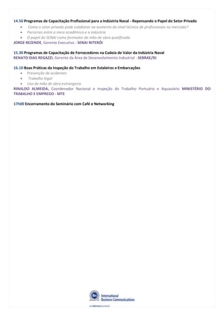 14.50 Programas de Capacitação Profissional para a Indústria Naval - Repensando o Papel do Setor Privado
Como o setor privado pode colaborar no aumento do nível técnico de profissionais no mercado?
Parcerias entre o meio acadêmico e a indústria
O papel do SENAI como formador de mão de obra qualificada
JORGE REZENDE, Gerente Executivo - SENAI NITERÓI
15.30 Programas de Capacitação de Fornecedores na Cadeia de Valor da Indústria Naval
RENATO DIAS REGAZZI, Gerente da Área de Desenvolvimento Industrial - SEBRAE/RJ
16.10 Boas Práticas da Inspeção do Trabalho em Estaleiros e Embarcações
Prevenção de acidentes
Trabalho legal
Uso de mão de obra estrangeira
RINALDO ALMEIDA, Coordenador Nacional e Inspeção do Trabalho Portuário e Aquaviário MINISTÉRIO DO
TRABALHO E EMPREGO - MTE
17h00 Encerramento do Seminário com Café e Networking
 