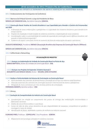 28 de novembro de 2012: Primeiro Dia de Conferência
BALANÇO DA OFERTA E DEMANDA DE BENS E SERVIÇOS NA INDÙSTRIA NAVAL
08h15 Credenciamento dos Participantes da Conferência
08h45 Abertura do III Naval Summit a cargo do Presidente de Mesa
SERGIO LUIZ CAMACHO LEAL, Secretário-Executivo SINAVAL
09h00 Construção Naval: Análise do Cenário Brasileiro e sua Capacidade para Atender a Carteira de Encomendas
até 2020
A demanda de novas embarcações e plataformas e a capacidade dos estaleiros brasileiros para atendê-la em
tempo e forma
Projetos de ampliação e modernização de estaleiros existentes e implantação de novos estaleiros
Considerações sobre a sustentabilidade do modelo de expansão da construção naval e offshore brasileira: até
quando a indústria ficará aquecida?
Estaleiros de reparo: como fazer frente ao aumento da frota de embarcações de apoio e petroleiros
AUGUSTO MENDONÇA, Presidente ABENAV (Associação Brasileira das Empresas de Construção Naval e Offshore)
SERGIO LUIZ CAMACHO LEAL, Secretário-Executivo SINAVAL
10h15 Coffee Break e Networking
11h45 Análise e Particularidades do Sistema de Contratação na Construção Naval
Particularidades dos contratos de fornecimento e prestação de serviços na indústria naval brasileira
Cláusulas essenciais dos contratos de construção nacional e internacional de navios e plataformas
Mitigação de riscos contratuais por meio de boas práticas de contratação
FERNANDA AMANTE, Gerente Jurídico – OSX
12h15 Almoço
13h30 Avaliação da Competitividade da Indústria de Construção Naval
Considerações em relação ao cumprimento dos prazos de entrega das embarcações encomendadas a
fabricantes nacionais
Análise da concorrência asiática e suas forças
Custos de mão de obra, preço doméstico do aço, disponibilidade de navipeças, competência em gestão e
montagem e taxas de câmbio
Identificação de forças, debilidades e pontos de melhoria na indústria nacional
FLORIANO PIRES, Professor - COPPE/UFRJ | Vice-Presidente - SOBENA
Mapeamento da tecnologia utilizada em estaleiros nacionais
ATUALIZAÇÃO DE PROJETOS
10h45 Avanços na Implantação da Unidade de Construção Naval no Porto de Açu
DANILO BAPTISTA, Diretor da Unidade de Construção Naval - OSX
11h15 Avanços nos Projetos de Expansão: Estaleiro Guarujá 2
ADALBERTO LUIZ RENAUX SOUZA, Diretor - WILSON, SONS ESTALEIRO
 