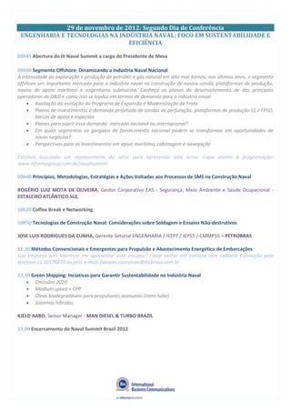 29 de novembro de 2012: Segundo Dia de Conferência
ENGENHARIA E TECNOLOGIAS NA INDÚSTRIA NAVAL: FOCO EM SUSTENTABILIDADE E
EFICIÊNCIA
08h45 Abertura do III Naval Summit a cargo do Presidente de Mesa
09h00 Segmento Offshore: Dinamizando a Indústria Naval Nacional
A intensidade da exploração e produção de petróleo e gás natural em alto mar tornou, nos últimos anos, o segmento
offshore um importante mercado para a indústria naval na construção de navios-sonda, plataformas de produção,
navios de apoio marítimo e engenharia submarina. Conheça os planos de desenvolvimento de das principais
operadoras de O&G e como isso se traduz em termos de demanda para a indústria naval.
Avaliação da evolução do Programa de Expansão e Modernização da Frota
Planos de investimentos e demanda projetada de sondas de perfuração, plataformas de produção SS e FPSO,
barcos de apoio e especiais
Planos para suprir essa demanda: mercado nacional ou internacional?
Em quais segmentos os gargalos de fornecimento nacional podem se transformar em oportunidades de
novos negócios?
Perspectivas para os Investimentos em apoio marítimo, cabotagem e navegação
Estamos buscando um representante do setor para apresentar este tema. Fique atento à programação:
www.informagroup.com.br/navalsummit
09h40 Princípios, Metodologias, Estratégias e Ações Voltadas aos Processos de SMS na Construção Naval
ROGÉRIO LUIZ MOTA DE OLIVEIRA, Gestor Corporativo EAS - Segurança, Meio Ambiente e Saúde Ocupacional -
ESTALEIRO ATLÂNTICO SUL
10h20 Coffee Break e Networking
10h50 Tecnologias de Construção Naval: Considerações sobre Soldagem e Ensaios Não-destrutivos
JOSE LUIS RODRIGUES DA CUNHA, Gerente Setorial ENGENHARIA / IEEPT / IEP55 / CMMP55 – PETROBRAS
11.30 Métodos Convencionais e Emergentes para Propulsão e Abastecimento Energético de Embarcações
Sua empresa tem interesse em apresentar este assunto? Favor entrar em contato com Fabiana Conceição pelo
telefone 11 30176873 ou pelo e-mail: fabiana.conceicao@ibcbrasil.com.br
12.10 Green Shipping: Inciativas para Garantir Sustentabilidade na Indústria Naval
Emissões 2020
Medium speed + CPP
Óleos biodegradáveis para propulsores azimutais (stern tube)
Sistemas híbridos
KJELD AABO, Senior Manager - MAN DIESEL & TURBO BRAZIL
13.00 Encerramento do Naval Summit Brazil 2012
 