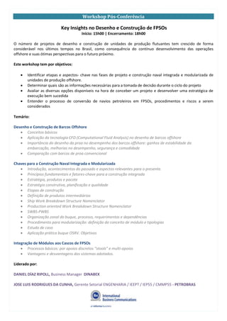 Workshop Pós-Conferência
Key Insights no Desenho e Construção de FPSOs
Início: 15h00 | Encerramento: 18h00
O número de projetos de desenho e construção de unidades de produção flutuantes tem crescido de forma
considerável nos últimos tempos no Brasil, como consequência do contínuo desenvolvimento das operações
offshore e suas ótimas perspectivas para o futuro próximo.
Este workshop tem por objetivos:
Identificar etapas e aspectos- chave nas fases de projeto e construção naval integrada e modularizada de
unidades de produção offshore.
Determinar quais são as informações necessárias para a tomada de decisão durante o ciclo do projeto
Avaliar as diversas opções disponíveis na hora de conceber um projeto e desenvolver uma estratégica de
execução bem sucedida
Entender o processo de conversão de navios petroleiros em FPSOs, procedimentos e riscos a serem
considerados
Temário:
Desenho e Construção de Barcos Offshore
Conceitos básicos
Aplicação da tecnologia CFD (Computational Fluid Analysis) no desenho de barcos offshore
Importância do desenho da proa no desempenho dos barcos offshore: ganhos de estabilidade da
embarcação, melhorias no desempenho, segurança e comodidade
Comparação com barcos de proa convencional
Chaves para a Construção Naval Integrada e Modularizada
Introdução, acontecimentos do passado e aspectos relevantes para o presente.
Princípios fundamentais e fatores-chave para a construção integrada
Estratégia, produtos e pacote
Estratégia construtiva, planificação e qualidade
Etapas de construção
Definição de produtos intermediários
Ship Work Breakdown Structure Nomenclator
Production oriented Work Breakdown Structure Nomenclator
SWBS-PWBS
Organização zonal do buque, processo, requerimentos e dependências
Procedimento para modularização: definição do conceito de módulo e tipologias
Estudo de caso
Aplicação prática buque OSRV. Objetivos
Integração de Módulos aos Cascos de FPSOs
Processos básicos: por apoios discretos “stools” e multi-apoios
Vantagens e desvantagens dos sistemas adotados.
Liderado por:
DANIEL DÍAZ RIPOLL, Business Manager DINABEX
JOSE LUIS RODRIGUES DA CUNHA, Gerente Setorial ENGENHARIA / IEEPT / IEP55 / CMMP55 - PETROBRAS
 