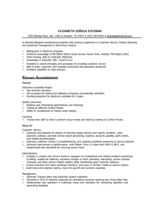  
 
 
ELIZABETH ZÚÑIGA ESCOBAR
 
1950 Eldridge Pkwy. Apt. 7306 ● Houston, TX 77077 ● (551) 697-6420 ● elizunigae@hotmail.com
 
A talented bilingual manufacturing engineer with previous experience in Customer Service, Product Warranty
and personnel management in electronics industry.
 
• Background in Electronic Engineer
• Extensive knowledge in MS Office (Word, Excel, Access, Power Point, Outlook, MS Project, Visio)
• Hard working, able to multi-task effectively
• Knowledge in AutoCAD, SAP, LabelVision
• Excellent to create principles and processes for providing customer service
• Able to train, supervise, and evaluate technicians and operations personnel.
• Excellent capability for data analysis.
 
Relevant Accomplishment
 
Pentair
Electronics assembly Project:
• Hire and train operators
• Set up System for testing and calibration of boards, and assembly controllers
• Running production for electronic controllers for 2 years.
Quality assurance
• Reading and interpreting specifications and drawings.
• Testing of different Control Panels.
• Ability to troubleshoot on Panels under testing.
 
Couching
• Trained new staff on how to perform visual review and electrical testing on Control Panels.
 
Sony Co.
 
Customer Service
• Expertise encompasses all phases of Warranty Repair Service and reports including: Labor
payment, contract, warranty service report processing, expense, accounts payable, parts orders,
and related documentation.
• Extensive customer contact in troubleshooting, and resolving problems pertaining to service disputes.
• Achieved improvement in performance: Units Repair Time in 4 days from 60% to 85%, and
implemented new standards for ensuring service level.
 
Administrative
• Involved in contact with Service Center’s managers to troubleshoot and resolve problems pertaining
to billing, unpaid tax balances, excessive charges or short payments, warranties, service contract
renewals, and other service-related matters while maintaining good customer relations.
• Control inventory and repair exchange inventory, and issue or monitor credits to service centers.
• Audit travel and expense reports, hours for payroll and warranty expenses.
 
Management
• Generate Training plans and supervise support engineers.
• Decrease in 35% of warranty expenses by centralizing cameras repairing and, fixing labor fees
• Implemented new operation in Colombia, using new indicators for monitoring operation and
generating feedback
   
 