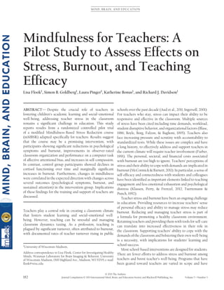 MIND, BRAIN, AND EDUCATION
Mindfulness for Teachers: A
Pilot Study to Assess Effects on
Stress, Burnout, and Teaching
Efﬁcacy
Lisa Flook1
, Simon B. Goldberg1
, Laura Pinger1
, Katherine Bonus1
, and Richard J. Davidson1
ABSTRACT— Despite the crucial role of teachers in
fostering children’s academic learning and social–emotional
well-being, addressing teacher stress in the classroom
remains a signiﬁcant challenge in education. This study
reports results from a randomized controlled pilot trial
of a modiﬁed Mindfulness-Based Stress Reduction course
(mMBSR) adapted speciﬁcally for teachers. Results suggest
that the course may be a promising intervention, with
participants showing signiﬁcant reductions in psychological
symptoms and burnout, improvements in observer-rated
classroom organization and performance on a computer task
of affective attentional bias, and increases in self-compassion.
In contrast, control group participants showed declines in
cortisol functioning over time and marginally signiﬁcant
increases in burnout. Furthermore, changes in mindfulness
were correlated in the expected direction with changes across
several outcomes (psychological symptoms, burnout, and
sustained attention) in the intervention group. Implications
of these ﬁndings for the training and support of teachers are
discussed.
Teachers play a central role in creating a classroom climate
that fosters student learning and social–emotional well-
being. However, teaching can be stressful and managing
classroom dynamics taxing. As a profession, teaching is
plagued by signiﬁcant turnover, often attributed to burnout,
with documented rates of teacher turnover rising in public
1
University of Wisconsin-Madison,
Address correspondence to Lisa Flook, Center for Investigating Healthy
Minds, Waisman Laboratory for Brain Imaging & Behavior, University
of Wisconsin-Madison, 1500 Highland Ave., Madison, WI 53705; e-mail:
ﬂook@wisc.edu
schools over the past decade (Aud et al., 2011; Ingersoll, 2001).
For teachers who stay, stress can impact their ability to be
responsive and effective in the classroom. Multiple sources
of stress have been cited including time demands, workload,
student disruptive behavior, and organizational factors (Blase,
1986; Boyle, Borg, Falzon, & Baglioni, 1995). Teachers also
face increasing pressure and scrutiny with accountability to
standardized tests. While these issues are complex and have
a long history, to effectively address and support teachers in
the current climate will require teacher involvement (Farber,
1991). The personal, societal, and ﬁnancial costs associated
with burnout are too high to ignore. Teachers’ perceptions of
stress and their ability to cope with demands are implicated in
burnout(McCormick&Barnett,2011).Inparticular,asenseof
self-efﬁcacy and connectedness with students and colleagues
have been identiﬁed as important elements linked to teaching
engagement and less emotional exhaustion and psychological
distress (Klassen, Perry, & Frenzel, 2012; Tuettemann &
Punch, 1992).
Teacher stress and burnout have been an ongoing challenge
in education. Providing resources to increase teachers’ sense
of personal efﬁcacy and ability to manage stress may reduce
burnout. Reducing and managing teacher stress is part of
a formula for promoting a healthy classroom environment.
Retaining teachers and providing them with tools for self-care
can translate into increased effectiveness in their role in
the classroom. Supporting teachers’ ability to cope with the
demands of the classroom and bolstering their own well-being
is a necessity, with implications for students’ learning and
school success.
Most school-based interventions are designed for students.
There are fewer efforts to address stress and burnout among
teachers and boost teacher’s well-being. Programs that have
been geared toward teachers are varied in scope and have
© 2013 The Authors
182 Journal Compilation © 2013 International Mind, Brain, and Education Society and Blackwell Publishing, Inc. Volume 7—Number 3
 