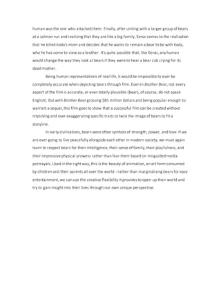 human was the one who attacked them. Finally, after uniting with a larger group of bears
at a salmon run and realizing that they are like a big family, Kenai comes to the realization
that he killed Koda's mom and decides that he wants to remain a bear to be with Koda,
who he has come to view as a brother. It's quite possible that, like Kenai, any human
would change the way they look at bears if they were to hear a bear cub crying for its
dead mother.
Being human representations of real life, it would be impossible to ever be
completely accurate when depicting bears through film. Even in Brother Bear, not every
aspect of the film is accurate, or even totally plausible (bears, of course, do not speak
English). But with Brother Bear grossing $85 million dollars and being popular enough to
warrant a sequel, this film goes to show that a successful film can be created without
nitpicking and over exaggerating specific traits to twist the image of bears to fit a
storyline.
In early civilizations, bears were often symbols of strength, power, and love. If we
are ever going to live peacefully alongside each other in modern society, we must again
learn to respect bears for their intelligence, their sense of family, their playfulness, and
their impressive physical prowess rather than fear them based on misguided media
portrayals. Used in the right way, this is the beauty of animation, an art form consumed
by children and their parents all over the world - rather than marginalizing bears for easy
entertainment, we can use the creative flexibility it provides to open up their world and
try to gain insight into their lives through our own unique perspective.
 