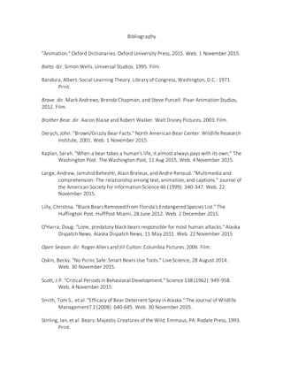 Bibliography
"Animation." Oxford Dictionaries. Oxford University Press, 2015. Web. 1 November 2015.
Balto. dir. Simon Wells. Universal Studios. 1995. Film.
Bandura, Albert. Social Learning Theory. Library of Congress, Washington, D.C.: 1971.
Print.
Brave. dir. Mark Andrews, Brenda Chapman, and Steve Purcell. Pixar Animation Studios,
2012. Film.
Brother Bear. dir. Aaron Blaise and Robert Walker. Walt Disney Pictures. 2003. Film.
Derych, John. "Brown/Grizzly Bear Facts." North American Bear Center. Wildlife Research
Institute, 2001. Web. 1 November 2015.
Kaplan, Sarah. "When a bear takes a human's life, it almost always pays with its own." The
Washington Post. The Washington Post, 11 Aug 2015. Web. 4 November 2015.
Large, Andrew, Jamshid Beheshti, Alain Breleux, and Andre Renaud. "Multimedia and
comprehension: The relationship among text, animation, and captions." Journal of
the American Society for Information Science 46 (1999): 340-347. Web. 22
November 2015.
Lilly, Christina. "Black Bears Removed From Florida's Endangered Species List." The
Huffington Post. HuffPost Miami, 28 June 2012. Web. 2 December 2015.
O'Harra, Doug. "Lone, predatory black bears responsible for most human attacks." Alaska
Dispatch News. Alaska Dispatch News, 11 May 2011. Web. 22 November 2015
Open Season. dir. Roger Allers and Jill Culton. Columbia Pictures. 2006. Film.
Oskin, Becky. "No Picnic Safe: Smart Bears Use Tools." Live Science, 28 August 2014.
Web. 30 November 2015.
Scott, J.P. "Critical Periods in Behavioral Development." Science 138 (1962): 949-958.
Web. 4 November 2015.
Smith, Tom S., et al. "Efficacy of Bear Deterrent Spray in Alaska." The Journal of Wildlife
Management7 2 (2008): 640-645. Web. 30 November 2015.
Stirling, Ian, et al. Bears: Majestic Creatures of the Wild. Emmaus, PA: Rodale Press, 1993.
Print.
 