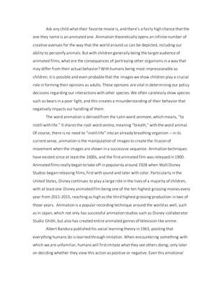 Ask any child what their favorite movie is, and there’s a fairly high chance that the
one they name is an animated one. Animation theoretically opens an infinite number of
creative avenues for the way that the world around us can be depicted, including our
ability to personify animals. But with children generally being the target audience of
animated films, what are the consequences of portraying other organisms in a way that
may differ from their actual behavior? With humans being most impressionable as
children, it is possible and even probable that the images we show children play a crucial
role in forming their opinions as adults. These opinions are vital in determining our policy
decisions regarding our interactions with other species. We often carelessly show species
such as bears in a poor light, and this creates a misunderstanding of their behavior that
negatively impacts our handling of them.
The word animation is derived from the Latin word animare, which means, “to
instill with life.” It shares the root word anima, meaning “breath,” with the word animal.
Of course, there is no need to “instill life” into an already breathing organism – in its
current sense, animation is the manipulation of images to create the illusion of
movement when the images are shown in a successive sequence. Animation techniques
have existed since at least the 1600s, and the first animated film was released in 1900.
Animated films really began to take off in popularity around 1928 when Walt Disney
Studios began releasing films, first with sound and later with color. Particularly in the
United States, Disney continues to play a large role in the lives of a majority of children,
with at least one Disney animated film being one of the ten highest grossing movies every
year from 2011-2015, reaching as high as the third highest grossing production in two of
those years. Animation is a popular recording technique around the world as well, such
as in Japan, which not only has successful animation studios such as Disney-collaborator
Studio Ghibli, but also has created entire animated genres of television like anime.
Albert Bandura published his social learning theory in 1963, positing that
everything humans do is learned through imitation. When encountering something with
which we are unfamiliar, humans will first imitate what they see others doing; only later
on deciding whether they view this action as positive or negative. Even this emotional
 