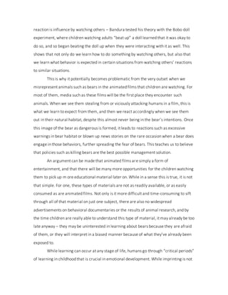 reaction is influence by watching others – Bandura tested his theory with the Bobo doll
experiment, where children watching adults “beat up” a doll learned that it was okay to
do so, and so began beating the doll up when they were interacting with it as well. This
shows that not only do we learn how to do something by watching others, but also that
we learn what behavior is expected in certain situations from watching others’ reactions
to similar situations.
This is why it potentially becomes problematic from the very outset when we
misrepresent animals such as bears in the animated films that children are watching. For
most of them, media such as these films will be the first place they encounter such
animals. When we see them stealing from or viciously attacking humans in a film, this is
what we learn to expect from them, and then we react accordingly when we see them
out in their natural habitat, despite this almost never being in the bear’s intentions. Once
this image of the bear as dangerous is formed, it leads to reactions such as excessive
warnings in bear habitat or blown up news stories on the rare occasion when a bear does
engage in those behaviors, further spreading the fear of bears. This teaches us to believe
that policies such as killing bears are the best possible management solution.
An argument can be made that animated films are simply a form of
entertainment, and that there will be many more opportunities for the children watching
them to pick up m ore educational material later on. While in a sense this is true, it is not
that simple. For one, these types of materials are not as readily available, or as easily
consumed as are animated films. Not only is it more difficult and time-consuming to sift
through all of that material on just one subject, there are also no widespread
advertisements on behavioral documentaries or the results of animal research, and by
the time children are really able to understand this type of material, it may already be too
late anyway – they may be uninterested in learning about bears because they are afraid
of them, or they will interpret in a biased manner because of what they’ve already been
exposed to.
While learning can occur at any stage of life, humans go through “critical periods”
of learning in childhood that is crucial in emotional development. While imprinting is not
 