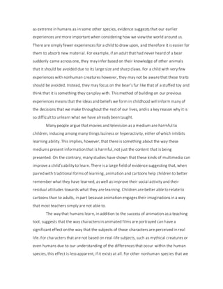 as extreme in humans as in some other species, evidence suggests that our earlier
experiences are more important when considering how we view the world around us.
There are simply fewer experiences for a child to draw upon, and therefore it is easier for
them to absorb new material. For example, if an adult that had never heard of a bear
suddenly came across one, they may infer based on their knowledge of other animals
that it should be avoided due to its large size and sharp claws. For a child with very few
experiences with nonhuman creatures however, they may not be aware that these traits
should be avoided. Instead, they may focus on the bear’s fur like that of a stuffed toy and
think that it is something they can play with. This method of building on our previous
experiences means that the ideas and beliefs we form in childhood will inform many of
the decisions that we make throughout the rest of our lives, and is a key reason why it is
so difficult to unlearn what we have already been taught.
Many people argue that movies and television as a medium are harmful to
children, inducing among many things laziness or hyperactivity, either of which inhibits
learning ability. This implies, however, that there is something about the way these
mediums present information that is harmful, not just the content that is being
presented. On the contrary, many studies have shown that these kinds of multimedia can
improve a child’s ability to learn. There is a large field of evidence suggesting that, when
paired with traditional forms of learning, animation and cartoons help children to better
remember what they have learned, as well as improve their social activity and their
residual attitudes towards what they are learning. Children are better able to relate to
cartoons than to adults, in part because animation engages their imaginations in a way
that most teachers simply are not able to.
The way that humans learn, in addition to the success of animation as a teaching
tool, suggests that the way characters in animated films are portrayed can have a
significant effect on the way that the subjects of those characters are perceived in real
life. For characters that are not based on real-life subjects, such as mythical creatures or
even humans due to our understanding of the differences that occur within the human
species, this effect is less apparent, if it exists at all. For other nonhuman species that we
 