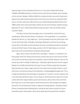 towards larger animals and especially humans is a last resort. Despite there being
750,000 to 950,000 black bears in North America, only 63 human deaths were recorded
on the continent between 1900 and 2009, the majority of which occurred in food scarce
regions of Canada and Alaska where bears had come to see humans as a potential food
source. Similarly, while over 100 million humans visited Yellowstone National Park from
1980 to 2014, there were only 45 bear attacks over the same timespan, despite having a
population of up to 1,200 combined black and grizzly bears. Only five of those attacks
resulted in death.
The other common bear stereotype seen in animated films is that of the lazy,
mooching oaf. When the bear Baloo is introduced in The Jungle Book, it is immediately
pointed out that he is a “lazy jungle bum,” and he proceeds to eat most of the food in the
vicinity. Winnie the Pooh, although resembling a teddy bear more than the real thing,
arouses fear in the other animals whenever he comes around because they are afraid he
will eat all of their honey. Finally, Boog, a grizzly in the film Open Season, is so reliant
upon humans for survival that he has become domesticated.
Again, there is some truth behind this stereotype – however, it is twisted to suit
the purpose of the film. Being such enormous animals that rely on small sources of food
such as berries and insects, bears are constantly in search of food. However, they are not
exactly lazy in their methods of obtaining it – black bears generally have a home range of
between 15 and 80 miles that they will travel in search of food, and grizzlies have been
observed with even larger ranges up to 125 miles. Bears have also been known to come
into human civilizations and search for food there, including digging through trash. This is
in large part why bears have developed a reputation as “nuisance” animals. However, this
is not the preferred life for a bear. For one thing, as mentioned earlier, bears try to avoid
contact with other large predators, particularly humans, who are their only true threat.
But mostly, this is just not the type of meal that they desire. Bear biologist Lynn Rogers,
famous for his unconventional hands-on approach to studying bears, conducted studies
of bears using diversionary feeding tactics, setting up food stations outside of cities to
draw bears away. These studies, which occurred during a time period that included a
 