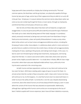 large paws with claws constantly on display due to being nonretractile. The most
common species, the black bear and the grizzly bear, are physically capable of killing a
human by two years of age, and on top of their appearance they are able to run up to 40
miles per hour. Simply put, it is easy to believe the common stories about bears when we
come across one lumbering through the forest, or even worse, through our backyards,
and think that these animals pose a threat to our safety.
But not only are these ideas about how bears will act towards us largely over
exaggerated, it is also not particularly difficult to identify and avoid the type of behavior
that leads up to a bear attack by being aware of their body language. In a predatory
attack, previously mentioned as being most commonly seen from black bears living in
food scarce environments, a bear will quietly follow whatever it views as prey unless
deterred by actions such as loud noises and aggressive defensive actions, including the
throwing of rocks or other sharp objects. In a defensive attack, which is more common in
grizzlies that are unable to climb trees like smaller bears, the bear will act aggressively by
making lots of noise, swatting at the ground, and making mock charges. In this case, it is
best to seem non-threatening by making slow movements, staying quiet, and moving
away from the bear. In a worst-case scenario when a bear does attack, bear spray has
proven to be a highly successful deterrent – in a study done in Alaska, 98% of close-range
encounters where bear spray was deployed ended without injury, while only minor
injuries were sustained in the remaining cases.
As both human and bear populations continue to rise, there will continue to be
less room for bears. With bears needing wide ranges of space to search for food, it is
almost certain that the number of bear encounters, both in bear and in human territory,
will continue to rise. As this happens, it is vital that humans learn to coexist with bears in
order to ensure the safety of both. Currently this is not the case. Despite attacks being
uncommon, bears that attack humans are almost always killed for doing so, even in cases
where the actions of the human that was attacked are questionable. Additionally,
although bear sightings within human communities are increasing due to the loss of
bears' habitat coupled with human expansion, bears have still been labeled as nuisances,
 