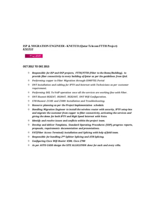 ISP & MIGRATION ENGINEER - KNETCO (Qatar Telecom FTTH Project)
KNETCO
OCT 2012 TO DEC 2013
 Responsible for ISP and OSP projects, FTTH/FTTB (Fiber to the Home/Building), to
provide fiber connectivity to every building of Qatar as per the guidelines from Qtel.
 Performing copper to Fiber Migration through COMPTEL Portal
 ONT Installation and cabling for IPTV and Internet with Technicians as per customer
requirement.
 Performing DEL To VoIP operation once all the services are working fine with Fiber.
 ONT Huawei HG8247, HG8447, HG8244T, ONT Wifi Configuration.
 STB Huawei 2118S and 2108S Installation and Troubleshooting.
 Resource planning as per the Project Implementation schedule.
 Handling Migration Engineer to install the wireless router with security, IPTV setup box
and migrate the customer from copper to fiber connectivity, activating the services and
giving the demo for both IPTV and High Speed Internet with Voice.
 Identify and resolve issues and conflicts within the project team.
 Develop and deliver Templates, Standard Operating Procedures (SOP), progress reports,
proposals, requirements documentation and presentations.
 FAT(Fiber Access Terminal) installation and Splicing with help of field team.
 Responsible for handling 2ND Splitter Splicing and ATB Splicing.
 Configuring Cisco Wifi Router 4500, Cisco 2700
 As per AUTO CADD design the SITE ALLOCATION done for each and every villa.
 