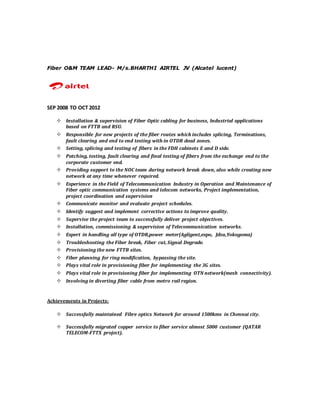 Fiber O&M TEAM LEAD- M/s.BHARTHI AIRTEL JV (Alcatel lucent)
SEP 2008 TO OCT 2012
 Installation & supervision of Fiber Optic cabling for business, Industrial applications
based on FTTB and RSU.
 Responsible for new projects of the fiber routes which includes splicing, Terminations,
fault clearing and end to end testing with in OTDR dead zones.
 Setting, splicing and testing of fibers in the FDH cabinets E and D side.
 Patching, testing, fault clearing and final testing of fibers from the exchange end to the
corporate customer end.
 Providing support to the NOC team during network break down, also while creating new
network at any time whenever required.
 Experience in the Field of Telecommunication Industry in Operation and Maintenance of
Fiber optic communication systems and telecom networks, Project implementation,
project coordination and supervision
 Communicate monitor and evaluate project schedules.
 Identify suggest and implement corrective actions to improve quality.
 Supervise the project team to successfully deliver project objectives.
 Installation, commissioning & supervision of Telecommunication networks.
 Expert in handling all type of OTDR,power meter(Agligent,expo, Jdsu,Yokogoma)
 Troubleshooting the Fiber break, Fiber cut, Signal Degrade.
 Provisioning the new FTTB sites.
 Fiber planning for ring modification, bypassing the site.
 Plays vital role in provisioning fiber for implementing the 3G sites.
 Plays vital role in provisioning fiber for implementing OTN network(mesh connectivity).
 Involving in diverting fiber cable from metro rail region.
Achievements in Projects:
 Successfully maintained Fibre optics Network for around 1500kms in Chennai city.
 Successfully migrated copper service to fiber service almost 5000 customer (QATAR
TELECOM-FTTX project).
 