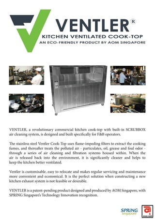VENTLER, a revolutionary commercial kitchen cook-top with built-in SCRUBBOX
keep the kitchen better ventilated.
Ventler is customisable, easy to relocate and makes regular servicing and maintenance
more convenient and economical. It is the perfect solution when constructing a new
kitchen exhaust system is not feasible or desirable.
VENTLER is a patent-pending product designed and produced by AOM Singapore, with
SPRING Singapore’s Technology Innovation recognition.
 