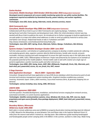 Exelon Nuclear
Consultant, Mobile Developer 2010 October 2010-December 2010 (Independent Contractor)
Developed several components of a secure mobile monitoring system for use within nuclear facilities. The
assignment required accreditation by Homeland Security, power industry, and nuclear regulatory
commission.
Technologies: Java J2EE, Seam, Spring, hibernate, oracle, directory services, maven
Web Frameworks Jam
Consultant, Mobile Developer May 2006-June 2006 (Independent Contractor)
Collaborated with Bruce Eckel to put on Web Frameworks Jam exploring Django, TurboGears, Python,
Spring,Struts2 and other Frameworks and development tools. When the initial attendance interest was low,
worked with Bruce Eckel to publicize the event. He introduced me to Python Language to build an application to
use web spiders to scrape and collate email addresses in order to send out publicity material to various Java
and Python User Groups. Helped lead hands on labs in TurboGears and GWT.
http://www.mindviewinc.com/mediacast/interviews/Index.php
Technologies: Java J2EE, GWT, Spring, Struts, hibernate, Python, Django, TurboGears, SQL Alchemy
Genex
Systems Analyst / Lead Mobile Developer October 2004- June 2010
Full time salary position. Led initiative at a global genetics company to develop a mobile solution for collecting
and analyzing genetic data, organize customer data for field technicians, handle sales records, accounts
receivable, inventory tracking and audit management to ensure the right inventory was in the right place at the
right time via J2ME / J2EE / DB2everyplace architecture. Project was featured by Sun Systems as an example of
the powerful potential of the mobile platform. Ported mobile code to web with creation of a single sign on
portal to applications used for inventory audits and other internal use.
Technologies: Java J2ME, J2EE, Swing, Seam, JAXP, DB2, JDEdwards, Peoplesoft, Struts, SQL, hibernate, perl,
bash shell, perl, powershell, access, vb, svn, jtrack, Jira, ANT, maven
E-Dogs Evanston
Data Application Developer March 2004 – September 2004
Consultant. Designed and built Java application on top of MS Access database which functioned as point of sale
terminal and inventory management system tracking sales. Graphical interface enabled easy customer
invoicing. Automatic report orders, debit inventory, issue email inventory alerts, & generate shopping lists on
demand.
Technologies: various including: Java, Swing, JDBC, MS Access
UNISYS-WBS
Network Programmer 2002-2003
Full time position. Provided development, installation, and technical services ranging from network services,
automated controllers, to custom business applications.
Technologies: Satellite communications systems, Linux, Windows AD, Struts, SQL, PHP, cisco ios, Squid,
proprietary and open-source firewalls, linux package deployment, SNMP, bash shell, perl, powershell, nessus,
nmap, etc.
Boundary Waters, Minnesota
Wilderness Guide 1996-2000
Built cabin in remote wilderness area east of BWCA on property found when training sled dog team for Iditarod
in 1992. Moved to the Mooseloop, an area between Tom and Payne Lake in the Superior National Forest 12
miles from the nearest road where I trained my sled dog team. Was wilderness guide teaching handicapped
and handicapable people winter camping skills in the BWCA. In the summer, worked in a bike shop. Made living
 