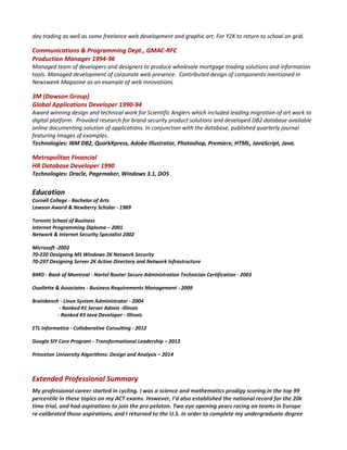 day trading as well as some freelance web development and graphic art. For Y2K to return to school on grid.
Communications & Programming Dept., GMAC-RFC
Production Manager 1994-96
Managed team of developers and designers to produce wholesale mortgage trading solutions and information
tools. Managed development of corporate web presence. Contributed design of components mentioned in
Newsweek Magazine as an example of web innovations.
3M (Dawson Group)
Global Applications Developer 1990-94
Award winning design and technical work for Scientific Anglers which included leading migration of art work to
digital platform. Provided research for brand security product solutions and developed DB2 database available
online documenting solution of applications. In conjunction with the database, published quarterly journal
featuring images of examples.
Technologies: IBM DB2, QuarkXpress, Adobe Illustrator, Photoshop, Premiere, HTML, JavaScript, Java.
Metropolitan Financial
HR Database Developer 1990
Technologies: Oracle, Pagemaker, Windows 3.1, DOS
Education
Cornell College - Bachelor of Arts
Lawson Award & Newberry Scholar - 1989
Toronto School of Business
Internet Programming Diploma – 2001
Network & Internet Security Specialist 2002
Microsoft -2002
70-220 Designing MS Windows 2K Network Security
70-297 Designing Server 2K Active Directory and Network Infrastructure
BMO - Bank of Montreal - Nortel Router Secure Administration Technician Certification - 2003
Ouellette & Associates - Business Requirements Management - 2009
Brainbench - Linux System Administrator - 2004
- Ranked #1 Server Admin -Illinois
- Ranked #3 Java Developer - Illinois
ETL Informatica - Collaborative Consulting - 2012
Google SIY Core Program - Transformational Leadership – 2013
Princeton University Algorithms: Design and Analysis – 2014
Extended Professional Summary
My professional career started in cycling. I was a science and mathematics prodigy scoring in the top 99
percentile in these topics on my ACT exams. However, I’d also established the national record for the 20k
time trial, and had aspirations to join the pro peloton. Two eye opening years racing on teams in Europe
re-calibrated those aspirations, and I returned to the U.S. in order to complete my undergraduate degree
 