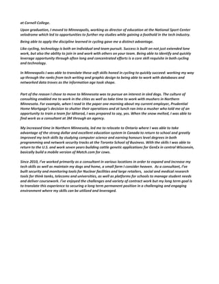 at Cornell College.
Upon graduation, I moved to Minneapolis, working as director of education at the National Sport Center
velodrome which led to opportunities to further my studies while gaining a foothold in the tech industry.
Being able to apply the discipline learned in cycling gave me a distinct advantage.
Like cycling, technology is both an individual and team pursuit. Success is built on not just extended lone
work, but also the ability to join in and work with others on your team. Being able to identify and quickly
leverage opportunity through often long and concentrated efforts is a core skill requisite in both cycling
and technology.
In Minneapolis I was able to translate these soft skills honed in cycling to quickly succeed: working my way
up through the ranks from tech writing and graphic design to being able to work with databases and
networked data troves as the information age took shape.
Part of the reason I chose to move to Minnesota was to pursue an interest in sled dogs. The culture of
consulting enabled me to work in the cities as well as take time to work with mushers in Northern
Minnesota. For example, when I read in the paper one morning about my current employer, Prudential
Home Mortgage’s decision to shutter their operations and at lunch ran into a musher who told me of an
opportunity to train a team for Iditarod, I was prepared to say, yes. When the snow melted, I was able to
find work as a consultant at 3M through an agency.
My increased time in Northern Minnesota, led me to relocate to Ontario where I was able to take
advantage of the strong dollar and excellent education system in Canada to return to school and greatly
improved my tech skills by studying computer science and earning honours level degrees in both
programming and network security tracks at the Toronto School of Business. With the skills I was able to
return to the U.S. and work seven years building cattle genetic applications for GenEx in central Wisconsin,
basically build a mobile version of Match.com for cows.
Since 2010, I’ve worked primarily as a consultant in various locations in order to expand and increase my
tech skills as well as maintain my dogs and home, a small farm I consider heaven. As a consultant, I’ve
built security and monitoring tools for Nuclear facilities and large retailers, social and medical research
tools for think tanks, telecoms and universities, as well as platforms for schools to manage student needs
and deliver coursework. I've enjoyed the challenges and variety of contract work but my long term goal is
to translate this experience to securing a long term permanent position in a challenging and engaging
environment where my skills can be utilized and leveraged.
 