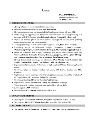 Resume
RAJARAO MARISA.
rajarao34986@gmail.com.
+91 8884555466.
EXPERIENCE SUMMARY
 Having 4.9 years of Experience in Data warehousing.
 Demonstrated expertise utilizing ETL tool Informatica
 Having strong conceptual knowledge in Data Warehousing, Extensively used ETL.
 Methodology for supporting Data Extraction, Transformations & Loading processing, in a
corporate-wide-ETL Solution using Informatica Power Center & Developer tool.
 Worked on different phases of data warehouse development lifecycle, from gathering
requirements to testing and implementation.
 Thorough knowledge on Data warehouse Concepts like Star, Snow Flake Schemas.
 Extensively worked on Informatica Designer Components - Source Analyzer,
Warehousing Designer, Transformations Developer, Mapplet and Mapping Designer.
 Hands on experience with complex mappings from varied transformation logics like
Unconnected and Connected lookups, Router, Aggregator, Joiner, Update Strategy
and re-usable transformations, Star schema and Snowflakes schema.
 Having demonstrated knowledge in Informatica Data Quality Transformation like
Profiler, Standardizer, Merge, case, Labeller, Address validation etc..,
 Experience in Optimizing the Performance of SQL scripts and Oracle database/application
tuning.
 Good knowledge on Oracle, Teradata, sql server, SAP HANA Database and SQL
Concepts.
 Implemented various mappings with different application source system like SFDC, SAP
ECC applications, MQ messages, Hadoop file system etc...
 Good Understanding of Data warehousing Architecture.
 Implemented Various Performance Tuning Techniques on Mappings.
 Team player with excellent communication and problem solving skills.
 Knowledge on UNIX commands.
 Involved in the ETL Testing with informatica ETL Tool
EMPLOYMENT HISTORY
 Working as a SSE for Tech Mahindra, Bangalore since March 2016 to Till Date.
 Working as a SSE for UST Global, Bangalore since May 2011 to Feb 2016.
ACADEMIC PROFILE
 MCA from GITAM UNIVERSITY, VISAKHAPATNAM. Year of Completed 2011.
1
 
