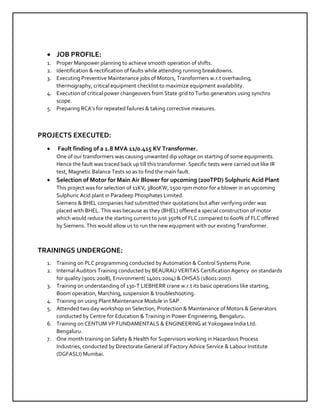  JOB PROFILE:
1. Proper Manpower planning to achieve smooth operation of shifts.
2. Identification & rectification of faults while attending running breakdowns.
3. Executing Preventive Maintenance jobs of Motors, Transformers w.r.t overhauling,
thermography, critical equipment checklist to maximize equipment availability.
4. Execution of critical power changeovers from State grid to Turbo generators using synchro
scope.
5. Preparing RCA’s for repeated failures & taking corrective measures.
PROJECTS EXECUTED:
 Fault finding of a 1.8 MVA 11/0.415 KV Transformer.
One of our transformers was causing unwanted dip voltage on starting of some equipments.
Hence the fault was traced back up till this transformer. Specific tests were carried out like IR
test, Magnetic Balance Tests so as to find the main fault.
 Selection of Motor for Main Air Blower for upcoming (200TPD) Sulphuric Acid Plant
This project was for selection of 11KV, 3800KW, 1500 rpm motor for a blower in an upcoming
Sulphuric Acid plant in Paradeep Phosphates Limited.
Siemens & BHEL companies had submitted their quotations but after verifying order was
placed with BHEL. This was because as they (BHEL) offered a special construction of motor
which would reduce the starting current to just 350% of FLC compared to 600% of FLC offered
by Siemens. This would allow us to run the new equipment with our existing Transformer.
TRAININGS UNDERGONE:
1. Training on PLC programming conducted by Automation & Control Systems Pune.
2. Internal Auditors Training conducted by BEAURAU VERITAS Certification Agency on standards
for quality (9001:2008), Environment( 14001:2004) & OHSAS (18001:2007)
3. Training on understanding of 130-T LIEBHERR crane w.r.t its basic operations like starting,
Boom operation, Marching, suspension & troubleshooting.
4. Training on using Plant Maintenance Module in SAP.
5. Attended two day workshop on Selection, Protection & Maintenance of Motors & Generators
conducted by Centre for Education & Training in Power Engineering, Bengaluru.
6. Training on CENTUM VP FUNDAMENTALS & ENGINEERING at Yokogawa India Ltd.
Bengaluru.
7. One month training on Safety & Health for Supervisors working in Hazardous Process
Industries, conducted by Directorate General of Factory Advice Service & Labour Institute
(DGFASLI) Mumbai.
 