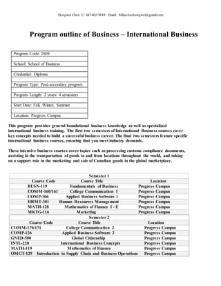 Hongwei Chen C: 647-403-9849 Email: Mikechenhongwei@gmail.com
Program outline of Business – International Business
Program Code: 2809
School: School of Business
Credential: Diploma
Program Type: Post-secondary program
Program Length: 2 years/ 4 semesters
Start Date: Fall, Winter, Summer
Location: Progress Campus
This program provides general foundational business knowledge as well as specialized
international business training. The first two semesters of International Business courses cover
key concepts needed to build a successful business career. The final two semesters feature specific
international business courses, ensuring that you meet industry demands.
These intensive business courses cover topics such as processing customs compliance documents,
assisting in the transportation of goods to and from locations throughout the world, and taking
on a support role in the marketing and sale of Canadian goods in the global marketplace.
Semester 1
Course Code Course Title Location
BUSN-119 Fundamentals of Business Progress Campus
COMM-160/161 College Communication 1 Progress Campus
COMP-106 Applied Business Software 1 Progress Campus
HRMT-301 Human Resources Management Progress Campus
MATH-128 Mathematics of Finance I - E Progress Campus
MKTG-116 Marketing Progress Campus
Semester 2
Course Code Course Title Location
COMM-170/171 College Communication 2 Progress Campus
COMP-126 Applied Business Software 2 Progress Campus
GNED-500 Global Citizenship Progress Campus
INTL-220 International Business Concepts Progress Campus
MATH-119 Mathematics of Finance Progress Campus
OMGT-129 Introduction to Supply Chain and Business Operations Progress Campus
 